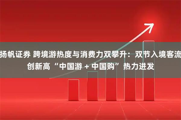 扬帆证券 跨境游热度与消费力双攀升：双节入境客流创新高 “中国游 + 中国购” 热力迸发