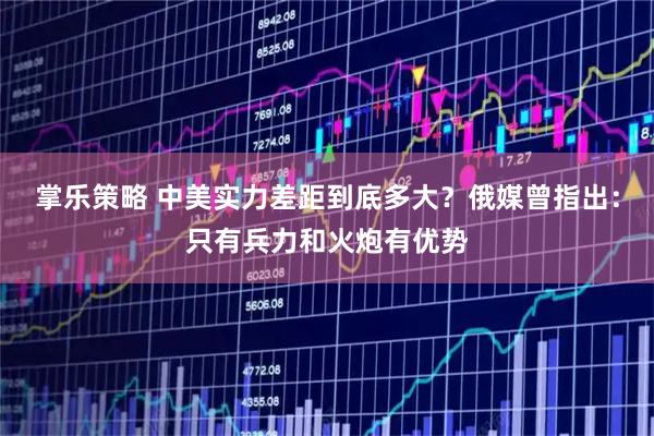 掌乐策略 中美实力差距到底多大？俄媒曾指出：只有兵力和火炮有优势