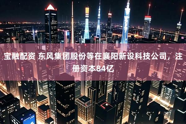 宝融配资 东风集团股份等在襄阳新设科技公司，注册资本84亿