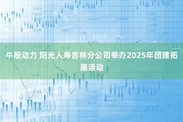 牛股动力 阳光人寿吉林分公司举办2025年团建拓展活动