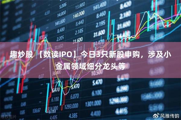 趣炒股 【数读IPO】今日3只新股申购,涉及小金属领域细分龙头等