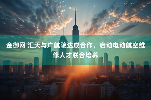 金御网 汇天与广航院达成合作，启动电动航空维修人才联合培养