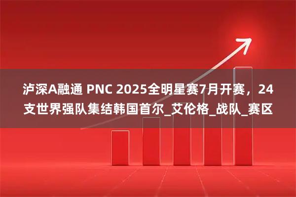 泸深A融通 PNC 2025全明星赛7月开赛,24支世界强队集结韩国首尔_艾伦格_战队_赛区