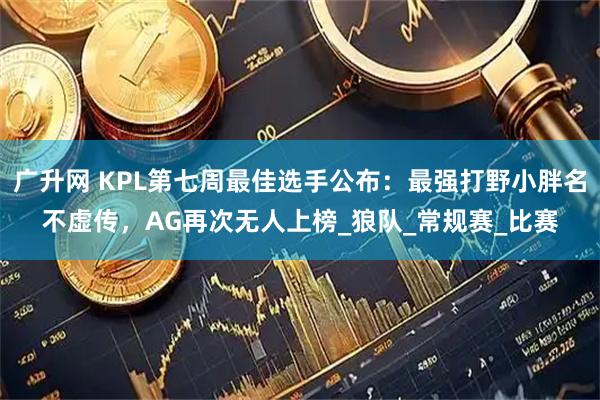 广升网 KPL第七周最佳选手公布：最强打野小胖名不虚传，AG再次无人上榜_狼队_常规赛_比赛