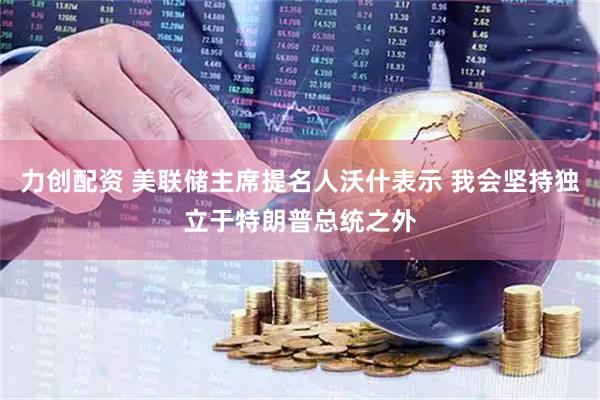 力创配资 美联储主席提名人沃什表示 我会坚持独立于特朗普总统之外