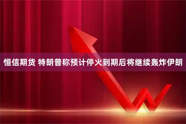 恒信期货 特朗普称预计停火到期后将继续轰炸伊朗