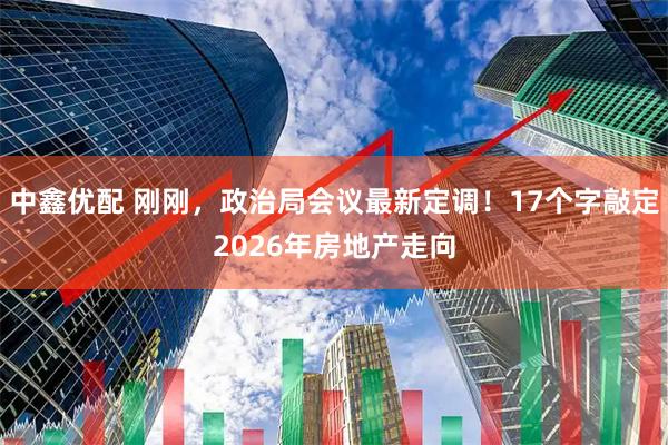 中鑫优配 刚刚，政治局会议最新定调！17个字敲定2026年房地产走向
