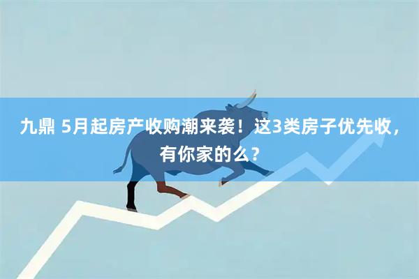 九鼎 5月起房产收购潮来袭！这3类房子优先收，有你家的么？