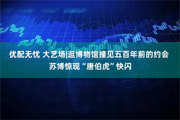 优配无忧 大艺场|逛博物馆撞见五百年前的约会 苏博惊现“唐伯虎”快闪