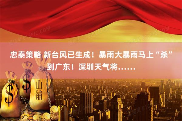 忠泰策略 新台风已生成！暴雨大暴雨马上“杀”到广东！深圳天气将……