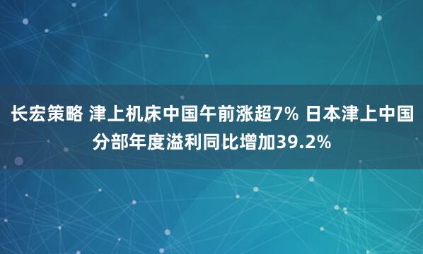 长宏策略 津上机床中国午前涨超7% 日本津上中国分部年度溢利同比增加39.2%
