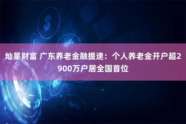 灿星财富 广东养老金融提速：个人养老金开户超2900万户居全国首位