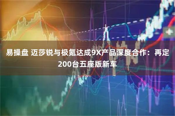易操盘 迈莎锐与极氪达成9X产品深度合作：再定200台五座版新车