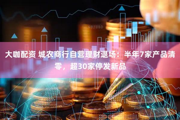 大咖配资 城农商行自营理财退场：半年7家产品清零，超30家停发新品
